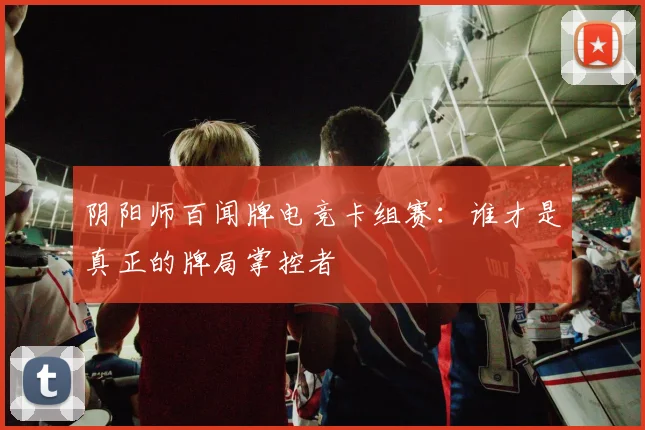 阴阳师百闻牌电竞卡组赛：谁才是真正的牌局掌控者