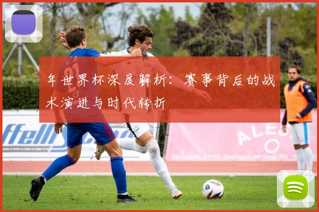 年世界杯深度解析：赛事背后的战术演进与时代转折