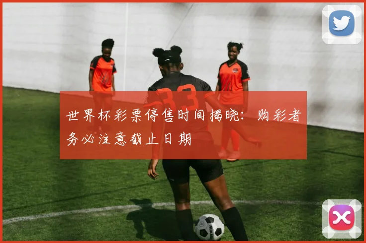 世界杯彩票停售时间揭晓：购彩者务必注意截止日期