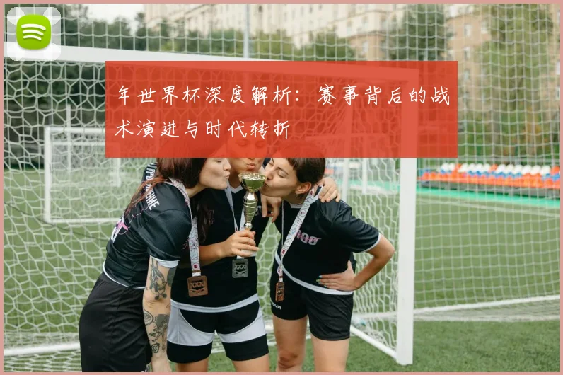 年世界杯深度解析：赛事背后的战术演进与时代转折