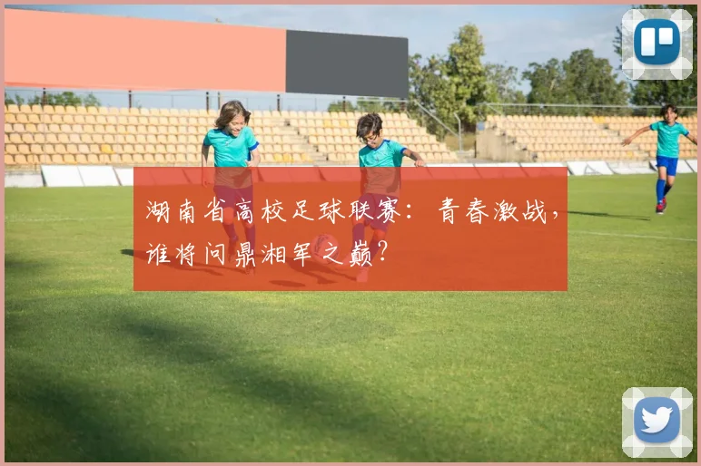 湖南省高校足球联赛：青春激战，谁将问鼎湘军之巅？